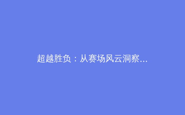 超越胜负：从赛场风云洞察现代体育的深层价值与社会脉动 - 2