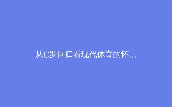 从C罗回归看现代体育的怀旧经济学与情感价值链 - 2