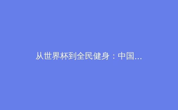 从世界杯到全民健身：中国体育产业的多元化发展与价值重塑 - 2