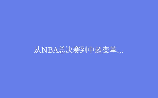 从NBA总决赛到中超变革：现代体育产业的文化价值与商业逻辑深度解析 - 3