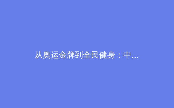 从奥运金牌到全民健身：中国体育产业的转型与挑战 - 4